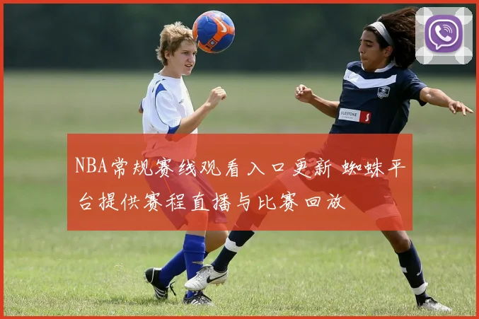 NBA常规赛线观看入口更新 蜘蛛平台提供赛程直播与比赛回放