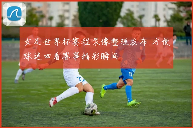 女足世界杯赛程录像整理发布 方便球迷回看赛事精彩瞬间