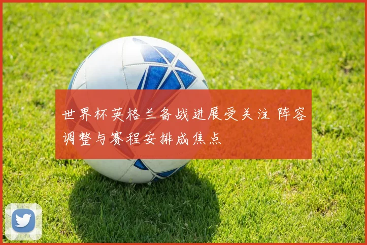世界杯英格兰备战进展受关注 阵容调整与赛程安排成焦点