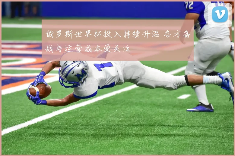俄罗斯世界杯投入持续升温 各方备战与运营成本受关注