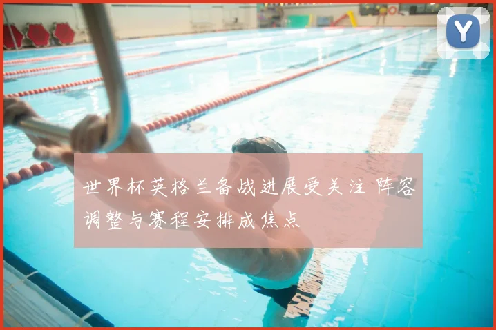 世界杯英格兰备战进展受关注 阵容调整与赛程安排成焦点