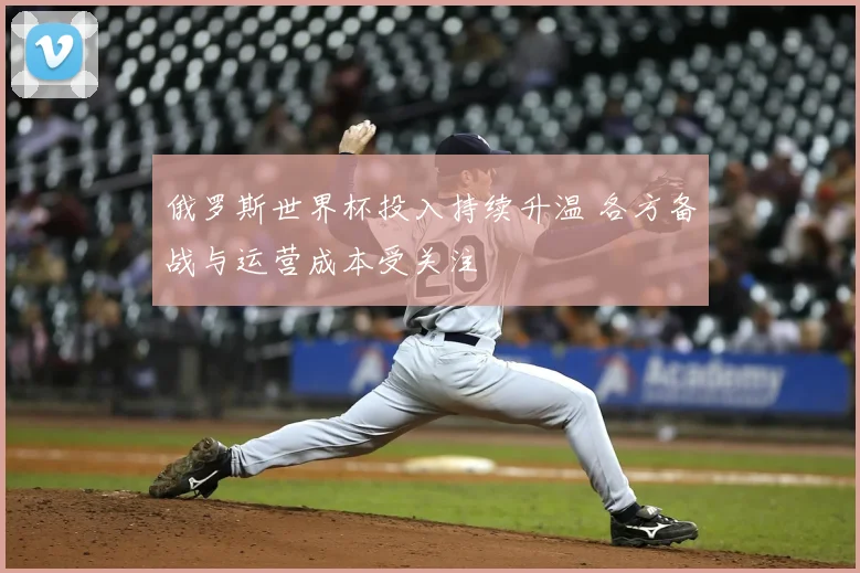 俄罗斯世界杯投入持续升温 各方备战与运营成本受关注