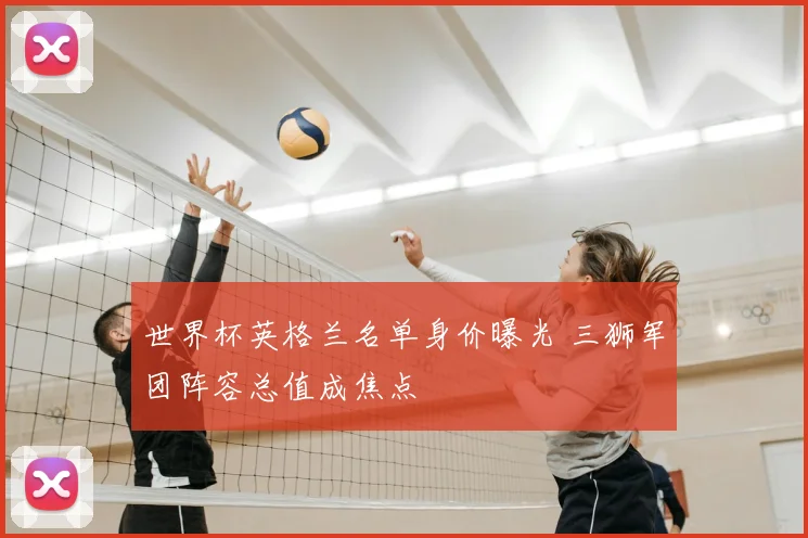 世界杯英格兰名单身价曝光 三狮军团阵容总值成焦点