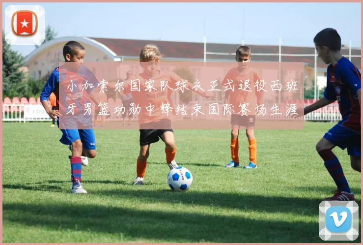 小加索尔国家队球衣正式退役西班牙男篮功勋中锋结束国际赛场生涯