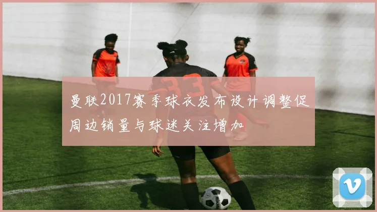 曼联2017赛季球衣发布设计调整促周边销量与球迷关注增加