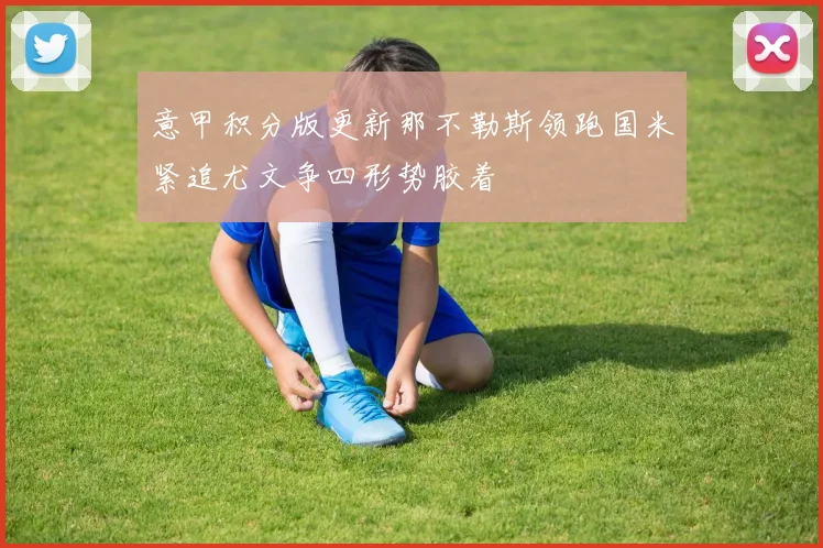 意甲积分版更新那不勒斯领跑国米紧追尤文争四形势胶着