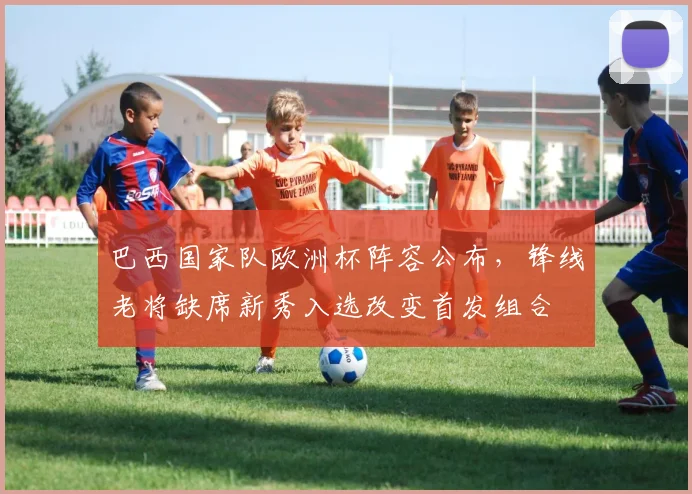 巴西国家队欧洲杯阵容公布，锋线老将缺席新秀入选改变首发组合