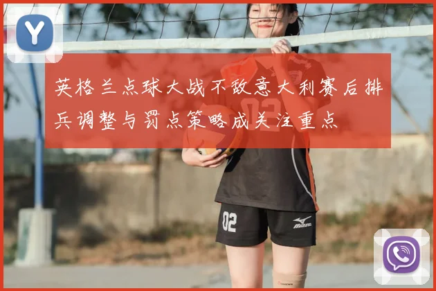 英格兰点球大战不敌意大利赛后排兵调整与罚点策略成关注重点