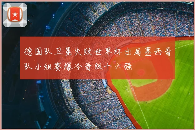 德国队卫冕失败世界杯出局墨西哥队小组赛爆冷晋级十六强