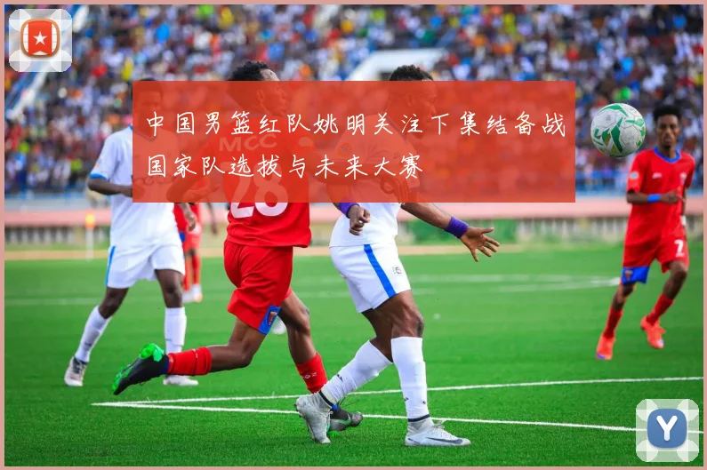 中国男篮红队姚明关注下集结备战国家队选拔与未来大赛