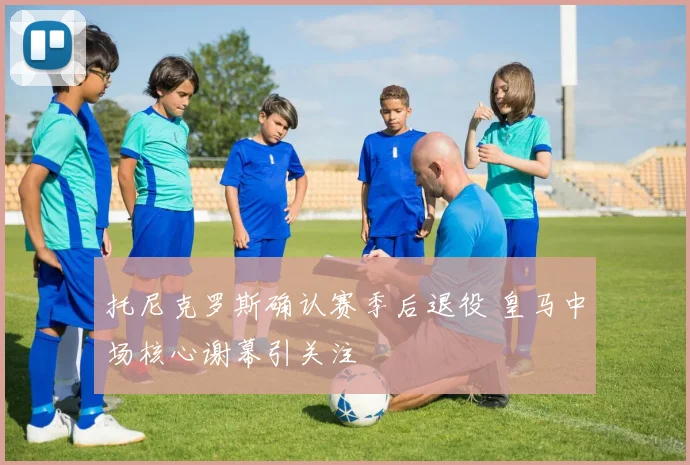 托尼克罗斯确认赛季后退役 皇马中场核心谢幕引关注