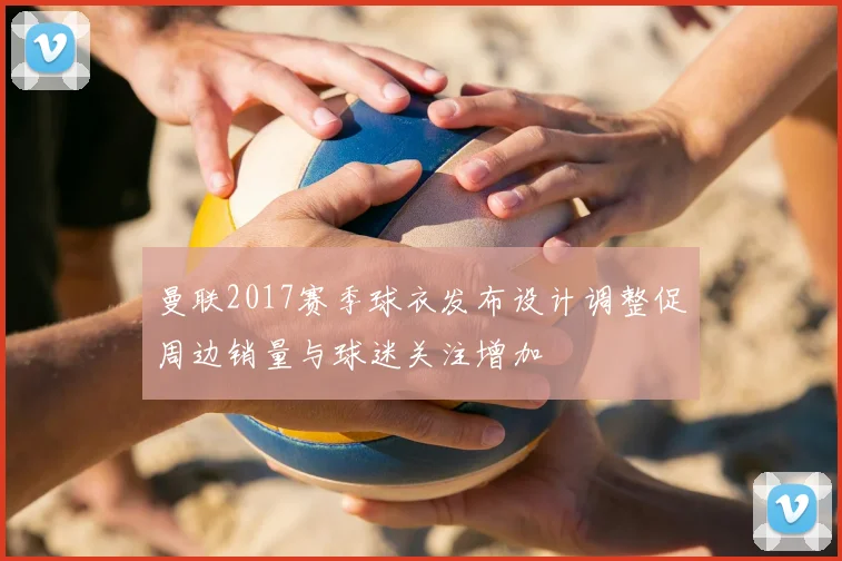 曼联2017赛季球衣发布设计调整促周边销量与球迷关注增加