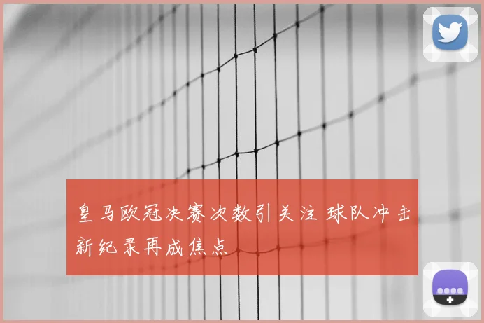 皇马欧冠决赛次数引关注 球队冲击新纪录再成焦点