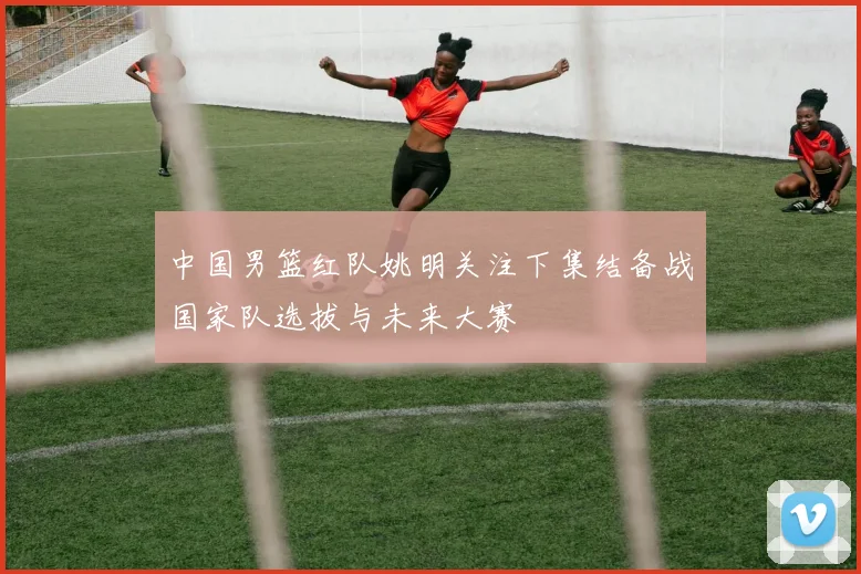 中国男篮红队姚明关注下集结备战国家队选拔与未来大赛
