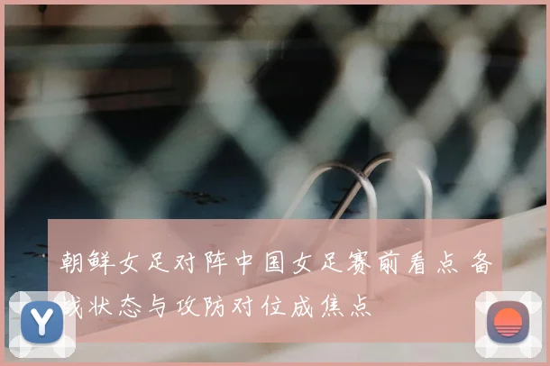 朝鲜女足对阵中国女足赛前看点 备战状态与攻防对位成焦点