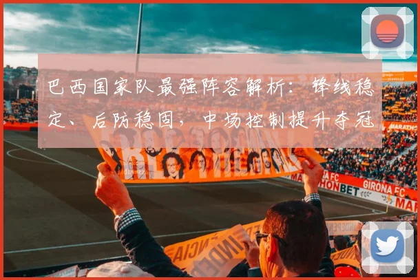 巴西国家队最强阵容解析：锋线稳定、后防稳固，中场控制提升夺冠希望