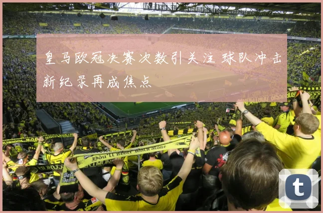 皇马欧冠决赛次数引关注 球队冲击新纪录再成焦点