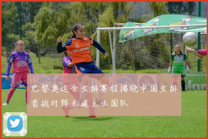 巴黎奥运会女排赛程揭晓中国女排首战对阵东道主法国队