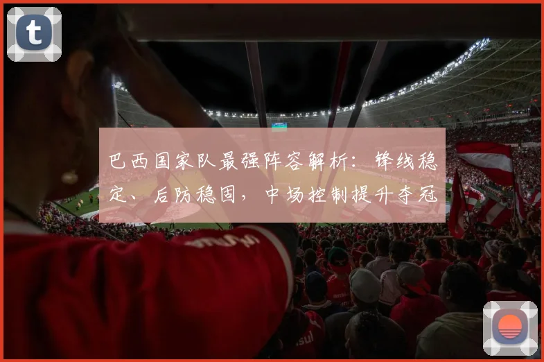 巴西国家队最强阵容解析：锋线稳定、后防稳固，中场控制提升夺冠希望