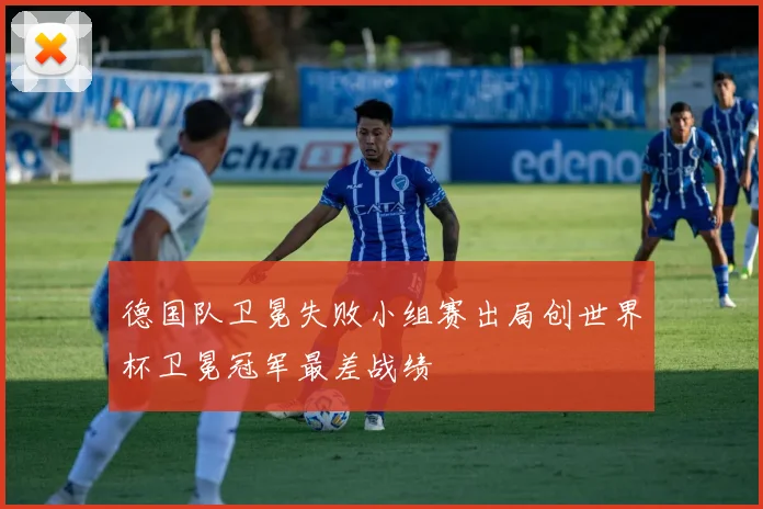 德国队卫冕失败小组赛出局创世界杯卫冕冠军最差战绩