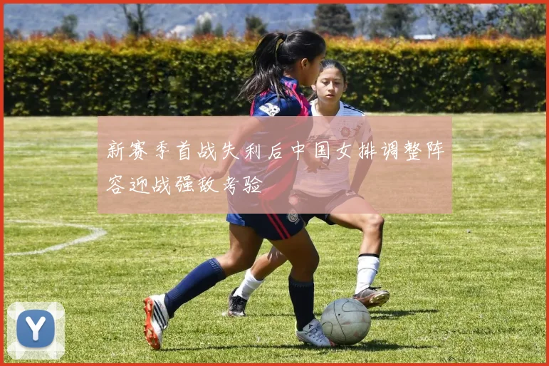 新赛季首战失利后中国女排调整阵容迎战强敌考验