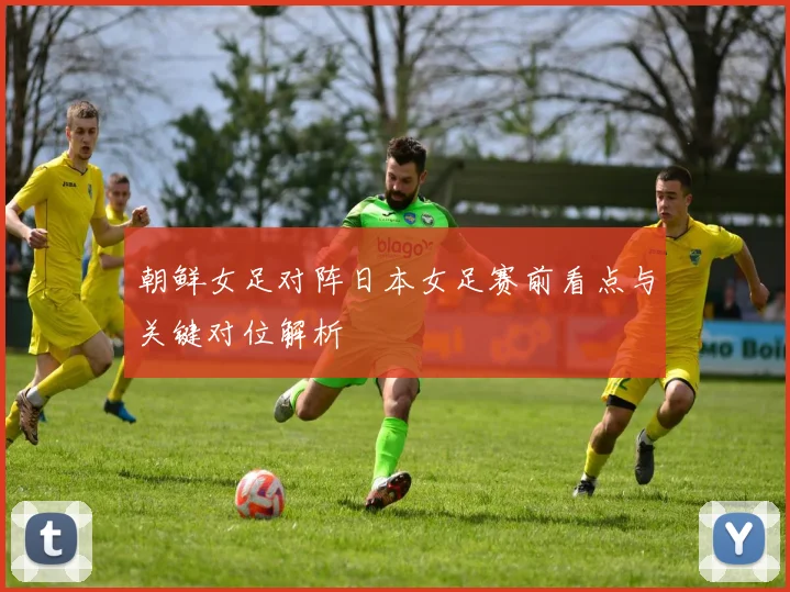 朝鲜女足对阵日本女足赛前看点与关键对位解析