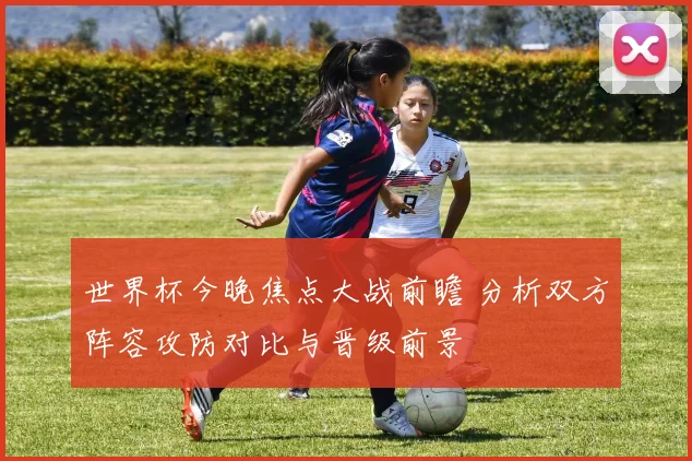 世界杯今晚焦点大战前瞻 分析双方阵容攻防对比与晋级前景