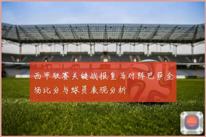 西甲联赛关键战报皇马对阵巴萨全场比分与球员表现分析