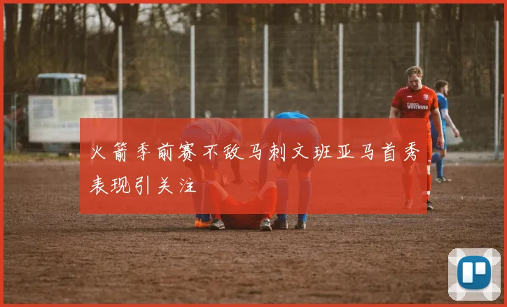 火箭季前赛不敌马刺文班亚马首秀表现引关注