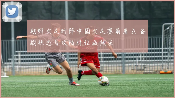 朝鲜女足对阵中国女足赛前看点 备战状态与攻防对位成焦点